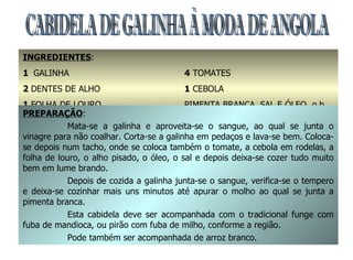 CABIDELA DE GALINHA À MODA DE ANGOLA INGREDIENTES : 1  GALINHA 2  DENTES DE ALHO 1  FOLHA DE LOURO 3  COLHERES DE SOPA DE VINAGRES 4  TOMATES 1  CEBOLA PIMENTA BRANCA, SAL E ÓLEO  q.b. PREPARAÇÃO : Mata-se a galinha e aproveita-se o sangue, ao qual se junta o vinagre para não coalhar. Corta-se a galinha em pedaços e lava-se bem. Coloca-se depois num tacho, onde se coloca também o tomate, a cebola em rodelas, a folha de louro, o alho pisado, o óleo, o sal e depois deixa-se cozer tudo muito bem em lume brando. Depois de cozida a galinha junta-se o sangue, verifica-se o tempero e deixa-se cozinhar mais uns minutos até apurar o molho ao qual se junta a pimenta branca. Esta cabidela deve ser acompanhada com o tradicional funge com fuba de mandioca, ou pirão com fuba de milho, conforme a região. Pode também ser acompanhada de arroz branco. 