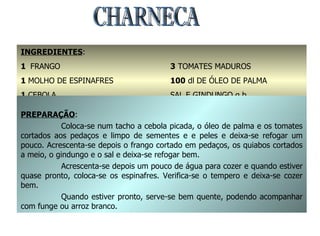 CHARNECA INGREDIENTES : 1  FRANGO 1  MOLHO DE ESPINAFRES 1  CEBOLA 1  kg. DE QUIABOS 3  TOMATES MADUROS 100  dl DE ÓLEO DE PALMA SAL E GINDUNGO q.b. PREPARAÇÃO : Coloca-se num tacho a cebola picada, o óleo de palma e os tomates cortados aos pedaços e limpo de sementes e e peles e deixa-se refogar um pouco. Acrescenta-se depois o frango cortado em pedaços, os quiabos cortados a meio, o gindungo e o sal e deixa-se refogar bem. Acrescenta-se depois um pouco de água para cozer e quando estiver quase pronto, coloca-se os espinafres. Verifica-se o tempero e deixa-se cozer bem. Quando estiver pronto, serve-se bem quente, podendo acompanhar com funge ou arroz branco. 