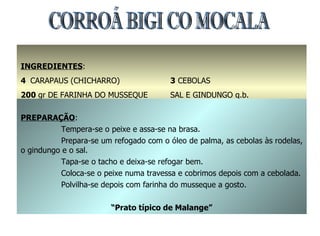 CORROÁ BIGI CO MOCALA INGREDIENTES : 4  CARAPAUS (CHICHARRO) 200  gr DE FARINHA DO MUSSEQUE 1  dl DE ÓLEO DE PALMA 3  CEBOLAS SAL E GINDUNGO q.b. PREPARAÇÃO : Tempera-se o peixe e assa-se na brasa. Prepara-se um refogado com o óleo de palma, as cebolas às rodelas, o gindungo e o sal. Tapa-se o tacho e deixa-se refogar bem. Coloca-se o peixe numa travessa e cobrimos depois com a cebolada. Polvilha-se depois com farinha do musseque a gosto. “ Prato típico de Malange” 