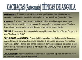 CACHAÇAS (Artesanais) TÍPICAS DE ANGOLA KIMBOMBO : É semelhante à KISSANGUA, porém com teor alcoólico mais elevado, devido ao tempo de fermentação da casca da fruta (mais de 2 dias). MARUFO : É o “vinho de Palma”, bebida alcoólica estraída da palmeira. Que também é feita a partir do processo de fermentação da matéria prima. Também fica mais ou menos forte, de acordo com o tempo de fermentação. BIBIDI : É uma aguardente apreciada na região específica de M’Banza Congo e é uma “Cachaça de Cajú”. CAPURROTO ou CAPUCA : É uma bebida alcoólica destilada a partir do açúcar, só que tem uma característica muito peculiar. É acrescido ao açúcar fermentado “Carvão de pilha” (dentro das pilhas existe um carvão que separa as cargas é esse carvão que é retirado das pilhas e introduzido na CAPUCA, vindo a dar um efeito “Enlouquecedor”. CACHIPEMBE : Bebida alcoólica (Aguardente) destilada a partir da fermentação de farelo de milho, açúcar e fermento. 