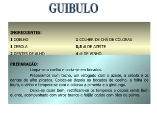 GUIBULO INGREDIENTES : 1  COELHO 1  CEBOLA  2  DENTES DE ALHO 1  FOLHA DE LOURO 1  COLHER DE CHÁ DE COLORAU 0,5  dl DE AZEITE 4  dl DE VINHO SAL E GINDUNGO q.b. PREPARAÇÃO : Limpa-se o coelho e corta-se em bocados. Preparamos num tacho, um refogado com o azeite, a cebola e os dentes de alho picados. Coloca-se depois os bocados de coelho, a folha de louro, o vinho e tempera-se com o colorau a pimenta e o gindungo. Deixa-se cozer bem, rectificam-se os temperos e depois servir bem quente, acompanhado com arroz branco e feijão cozido com óleo de palma. 