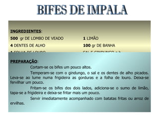 BIFES DE IMPALA INGREDIENTES : 500  gr   DE LOMBO DE VEADO 4  DENTES DE ALHO 1  FOLHA DE LOURO 2  COLHERES DE SOPA DE AZEITE 1  LIMÃO 100  gr DE BANHA SAL E GINDUNGO q.b. PREPARAÇÃO : Cortam-se os bifes um pouco altos. Temperam-se com o gindungo, o sal e os dentes de alho picados. Leva-se ao lume numa frigideira as gorduras e a folha de louro. Deixa-se fervilhar um pouco. Fritam-se os bifes dos dois lados, adiciona-se o sumo de limão, tapa-se a frigideira e deixa-se fritar mais um pouco. Servir imediatamente acompanhado com batatas fritas ou arroz de ervilhas. 