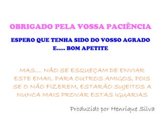 OBRIGADO PELA VOSSA PACIÊNCIA ESPERO QUE TENHA SIDO DO VOSSO AGRADO E..... BOM APETITE Produzido por Henrique Silva MAS.... NÃO SE ESQUEÇAM DE ENVIAR ESTE EMAIL PARA OUTROS AMIGOS, POIS SE O NÃO FIZEREM, ESTARÃO SUJEITOS A NUNCA MAIS PROVAR ESTAS IGUARIAS 