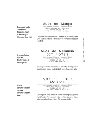 Suco              de          Manga
                                TEMPO DE PREPARO : 10 MINUTOS R ENDIMENTO: 8 COPOS
3 mangas grandes                    G RAU DE DIFICULDADE: FÁCIL CUSTO: MÉDIO
tipo bourbon                               ZN: 0,07 MN: 0,06 SE: -
                                      VTC: 25,94 VAR: 341,88 VTE: 0,05
3 bananas-maçã
½ litro de água
1 folhinha de hortelã   Descasque as frutas e pique-as. Coloque-as no liquidificador,
                        junte a água e bata por 5minutos. Coe e sirva decorado com




                                                                                        SUCOS, PATÊS E SANDUÍCHES
                        a hortelã.




                              Suco de Melancia
½ melancia bem                   com Hortelã
madura                          TEMPO DE PREPARO : 10 MINUTOS R ENDIMENTO: 6 COPOS
                                     G RAU DE DIFICULDADE: FÁCIL CUSTO: BAIXO
1 colher (sopa) de                         ZN: 0,35 MN: 0,20 SE: -
                                        VTC: 48,00 VAR: 185,00 VTE: -                   17
hortelã picada

                        Descasque a melancia e retire as sementes. Coloque-a no
                        liquidificador com a hortelã e bata bem. Sirva com gelo.




                                Suco de Pêra                                   e
                                    Morango
3 peras                         TEMPO DE PREPARO : 10 MINUTOS R ENDIMENTO: 5 COPOS
                                     G RAU DE DIFICULDADE: FÁCIL CUSTO: BAIXO
3 xícaras (chá) de                         ZN: 0,25 MN: 0,40 SE: -
                                       VTC: 71,24 VAR: 5,20 VTE: 0,31
morango
3 xícaras (chá) de
água                    Descasque as peras e bata-as com o morango e a água no
                        liquidificador. Quando estiver bem misturado, junte alguns
                        cubos de gelo e torne a bater. Sirva em seguida.
 