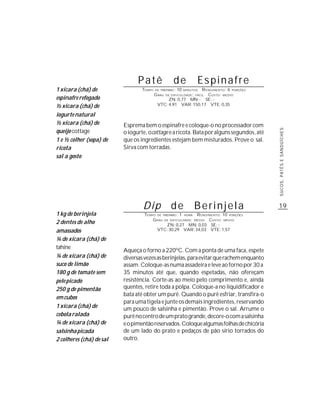 Patê                  de            Espinafre
1 xícara (chá) de                 TEMPO   DE PREPARO :   10   R ENDIMENTO: 6 PORÇÕES
                                                              MINUTOS
                                          G RAU   DE DIFICULDADE: FÁCIL
                                                                 CUSTO: MÉDIO
espinafre refogado                              ZN: 0,77 MN: - SE: -
½ xícara (chá) de                          VTC: 4,91 VAR: 150,17 VTE: 0,35

iogurte natural
½ xícara (chá) de         Esprema bem o espinafre e coloque-o no processador com
queijo cottage




                                                                                           SUCOS, PATÊS E SANDUÍCHES
                          o iogurte, o cottage e a ricota. Bata por alguns segundos, até
1 e ½ colher (sopa) de    que os ingredientes estejam bem misturados. Prove o sal.
ricota                    Sirva com torradas.
sal a gosto




                                  Dip de                           Berinjela               19
1 kg de berinjela                  TEMPO DE PREPARO : 1 HORA R ENDIMENTO: 10 PORÇÕES
                                       G RAU DE DIFICULDADE: MÉDIO CUSTO: MÉDIO
2 dentes de alho                              ZN: 0,27 MN: 0,03 SE: -
amassados                                VTC: 30,29 VAR: 34,03 VTE: 1,57

¼ de xícara (chá) de
tahine
                          Aqueça o forno a 220ºC. Com a ponta de uma faca, espete
¼ de xícara (chá) de      diversas vezes as berinjelas, para evitar que rachem enquanto
suco de limão             assam. Coloque-as numa assadeira e leve ao forno por 30 a
180 g de tomate sem       35 minutos até que, quando espetadas, não ofereçam
pele picado               resistência. Corte-as ao meio pelo comprimento e, ainda
250 g de pimentão         quentes, retire toda a polpa. Coloque-a no liquidificador e
                          bata até obter um purê. Quando o purê esfriar, transfira-o
em cubos
                          para uma tigela e junte os demais ingredientes, reservando
1 xícara (chá) de         um pouco de salsinha e pimentão. Prove o sal. Arrume o
cebola ralada             purê no centro de um prato grande, decore-o com a salsinha
¼ de xícara (chá) de      e o pimentão reservados. Coloque algumas folhas de chicória
salsinha picada           de um lado do prato e pedaços de pão sírio torrados do
2 colheres (chá) de sal   outro.
 