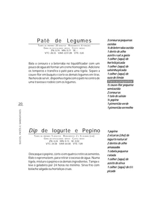 Patê                     de             Legumes            3 cenouras pequenas
                                   TEMPO    DE PREPARO :    20  R ENDIMENTO: 6 PORÇÕES
                                                                 MINUTOS
                                                                                              cozidas
                                           G RAU   DE DIFICULDADE: MÉDIO
                                                                    CUSTO: MÉDIO              ¼ de beterraba cozida
                                                 ZN: 0,74 MN: 0,77 SE: -
                                            VTC: 28,33 VAR: 2231,08 VTE: 3,65
                                                                                              1 dente de alho
                                                                                              azeite e sal a gosto
                                                                                              1 colher (sopa) de
                            Bata a cenoura e a beterraba no liquidificador com um             hortelã picada
                            pouco de água até formar um creme homogêneo. Adicione             1 colher (sopa) de
                            os temperos e transfira o patê para uma tigela. Separe a          salsinha picada
                            couve-flor em buquês e corte os demais legumes em tiras.          1 colher (sopa) de
                            Na hora de servir, disponha a tigela com o patê no centro de      suco de limão
                            uma travessa e rodeie com os legumes.                              Para acompanhar
                                                                                              ½ couve-flor pequena
                                                                                              semicozida
                                                                                              2 cenouras
                                                                                              1 talo de salsão
                                                                                              ½ pepino
20                                                                                            1 pimentão verde
                                                                                              1 pimentão vermelho
SUCOS, PATÊS E SANDUÍCHES




                            Dip de Iogurte e Pepino                                           1 pepino
                                TEMPO   DE PREPARO :   5   R ENDIMENTO: 2 E ½ XÍCARAS (CHÁ)
                                                           MINUTOS                            2 xícaras (chá) de
                                           G RAU   DE DIFICULDADE: MÉDIO
                                                                    CUSTO: BAIXO              iogurte natural
                                                ZN: 4,24 MN: 0,13 SE: 0,02
                                              VTC: 24,58 VAR: 64,00 VTE: 7,89                 2 dentes de alho
                                                                                              amassados
                                                                                              1 cebola pequena
                            Descasque o pepino, corte-o em quatro e retire as sementes.       ralada
                            Rale e esprema bem, para retirar o excesso de água. Numa          1 colher (sopa) de
                            tigela, misture o pepino e os demais ingredientes. Tampe e
                                                                                              azeite de oliva
                            leve à geladeira por 24 horas no mínimo. Sirva frio com
                                                                                              1 colher (sopa) de dill
                            bolacha salgada ou hortaliças cruas.
                                                                                              picado
 