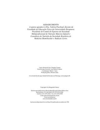 AGRADECIMENTO
  A autora agradece à Dra. Valéria Paschoal, docente da
Faculdade de Educação Física da Universidade Ibirapuera,
     Presidente do Comitê de Esportes da Sociedade
     Multiprofissional de Nutrição Materno-Infantil e
    Consultora de Nutrição da Sociedade Brasileira de
        Medicina Biomolecular e Radicais Livres.




                    Capa e direção de arte: Douglas Canjani
                 Fotos de capa e de miolo: José Gabriel Lindoso
                          Coordenação: Marta L. Tasso
                        Produção gráfica: Mirian Cunha

  A receita da foto da capa, Salada Sofisticada com Morango, está na página 40.




                       Copyright © by Margarida Valenzi

     Direitos para publicação no Brasil adquiridos pela Editora Marco Zero
               Rua da Balsa, 559, São Paulo, SP, CEP 02910-000
                Telefone: (011) 876-2822 – Fax: (011) 876-6988
                      e-mail: marcozero@nutecnet.com.br
                              Visite-nos na Internet
                           www.livrarianobel.com.br

    A primeira edição deste livro no Brasil foi publicada em outubro de 1998.
 