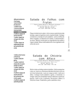 300 g de melancia      Salada                     de Folhas                       com
3 laranjas
1 pé de alface                                     Frutas
8 rabanetes                   TEMPO    DE PREPARO :30 MINUTOS R ENDIMENTO: 12 PORÇÕES
                                       G RAU DE DIFICULDADE: FÁCIL CUSTO: MÉDIO
1 cebola roxa                               ZN: 0,58 MN: 0,60 SE: 0,65
1 xícara (chá) de                        VTC: 23,60 VAR: 50,08 VTE: 2,87
nozes picadas
        Molho
2 colheres (sopa) de   Pique a melancia em cubos; retire a casca e a pele branca das
azeite de oliva        laranjas, separe em gomos e corte-os pela metade. Coloque
                       a melancia e a laranja em uma saladeira. Junte as folhas de




                                                                                        SALADAS E LEGUMES
1 colher (sopa) de
vinagre de vinho       alface rasgadas, os rabanetes em rodelas, a cebola fatiada e
tinto                  as nozes. Misture muito bem os ingredientes do molho e
1 colher (sopa) de     regue a salada. Mexa-a delicadamente e leve à geladeira até
cebolinha picada       a hora de servir.
sal e pimenta-do-
reino
                                                                                        37


1 alface americana
2 chicórias                 Salada de Chicória
1 colher (chá) de               com Alface
gema                           TEMPO   DE PREPARO :   20    R ENDIMENTO: 4 PORÇÕES
                                                           MINUTOS

1 colher (café) de                     G RAU   DE DIFICULDADE: MÉDIO
                                                                CUSTO: MÉDIO
                                            ZN: 0,83 MN: 0,32 SE: -
mostarda em grão                         VTC: 5,85 VAR: 189,60 VTE: 7,28
moída na hora
1 colher (sopa) de
vinagre de vinho       Retire o talo e as folhas maiores da alface. Solte as pequenas
tinto                  e lave-as; reserve-as. Remova o talo das chicórias e corte-as
4 colheres (sopa) de   em tiras transversais. Lave-as e seque-as bem. Junte-as à
azeite de oliva        alface. Coloque numa saladeira a gema, a mostarda e o
sal e pimenta-do-      vinagre; bata com um batedor manual. Adicione o azeite aos
reino a gosto          poucos. Junte o sal e a pimenta. Acrescente a alface e a
2 colheres (sopa) de   chicória e mexa. Finalmente, junte a salsinha e sirva.
salsinha picada
 