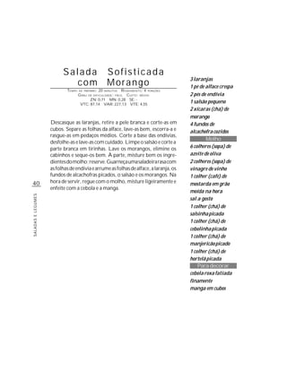 Salada                         Sofisticada
                                                                                       3 laranjas
                            com                          Morango                       1 pé de alface crespa
                            TEMPO   DE PREPARO :   20   R ENDIMENTO: 4 PORÇÕES
                                                        MINUTOS
                                    G RAU   DE DIFICULDADE: FÁCIL
                                                           CUSTO: MÉDIO                2 pés de endívia
                                         ZN: 0,71 MN: 0,28 SE: -
                                     VTC: 87,14 VAR: 227,13 VTE: 4,55
                                                                                       1 salsão pequeno
                                                                                       2 xícaras (chá) de
                                                                                       morango
                    Descasque as laranjas, retire a pele branca e corte-as em          4 fundos de
                    cubos. Separe as folhas da alface, lave-as bem, escorra-a e        alcachofra cozidos
                    rasgue-as em pedaços médios. Corte a base das endívias,
                                                                                               Molho
                    desfolhe-as e lave-as com cuidado. Limpe o salsão e corte a
                    parte branca em tirinhas. Lave os morangos, elimine os             6 colheres (sopa) de
                    cabinhos e seque-os bem. À parte, misture bem os ingre-            azeite de oliva
                    dientes do molho; reserve. Guarneça uma saladeira rasa com         2 colheres (sopa) de
                    as folhas de endívia e arrume as folhas de alface, a laranja, os   vinagre de vinho
                    fundos de alcachofras picados, o salsão e os morangos. Na          1 colher (café) de
40                  hora de servir, regue com o molho, misture ligeiramente e          mostarda em grão
                    enfeite com a cebola e a manga.
                                                                                       moída na hora
SALADAS E LEGUMES




                                                                                       sal a gosto
                                                                                       1 colher (chá) de
                                                                                       salsinha picada
                                                                                       1 colher (chá) de
                                                                                       cebolinha picada
                                                                                       1 colher (chá) de
                                                                                       manjericão picado
                                                                                       1 colher (chá) de
                                                                                       hortelã picada
                                                                                           Para decorar
                                                                                       cebola roxa fatiada
                                                                                       finamente
                                                                                       manga em cubos
 
