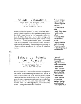 Salada                            Naturalista                2 xícaras (chá) de
                              TEMPO DE      PREPARO :   1
                                                       R ENDIMENTO: 6 PORÇÕES
                                                            HORA
                                                                                       trigo para quibe
                                 G RAU      DE DIFICULDADE: MÉDIO
                                                             CUSTO: MÉDIO              3 colheres (sopa) de
                                         ZN: 0,11 MN: 0,06 SE: -
                                     VTC: 10,16 VAR: 287,75 VTE: 0,15
                                                                                       alga hijiki
                                                                                       1 xícara (chá) de
                                                                                       água
                    Coloque o trigo de molho em água suficiente para cobri-lo          1 colher (café) de sal
                    e deixe-o por 4 horas. Coe-o num guardanapo, espremendo            1 cebola média
                    bem toda a água. Reserve-o. Ponha a alga de molho por              ralada
                    cerca de 1 hora. Escorra-a e reserve. Leve ao fogo uma             1 xícara (café) de
                    panela com a água e o sal, deixe ferver, junte a cebola e o talo   talo de cenoura
                    de cenoura. Cozinhe por 10 minutos, junte a cebolinha e            picado
                    deixe no fogo até secar todo o líquido. À parte, misture o         3 colheres (sopa) de
                    trigo e a alga e adicione ao refogado, junto com as cenouras       cebolinha picada
                    raladas e a salsinha. Mexa bem e retire do fogo. Sirva a salada    2 cenouras médias
                    morna.                                                             1 e ½ colher (sopa) de
                                                                                       salsinha picada
42
SALADAS E LEGUMES




                          Salada de Palmito                                            1 abacaxi
                                                                                       300 g de palmito
                             com Abacaxi                                               fresco cozido
                            TEMPO   DE PREPARO :   15    R ENDIMENTO: 8 PORÇÕES
                                                        MINUTOS                        100 g de uva passa
                                    G RAU   DE DIFICULDADE: MÉDIO
                                                             CUSTO: MÉDIO
                                         ZN: 0,21 MN: 0,17 SE: -
                                                                                       branca sem semente
                                      VTC: 6,27 VAR: 175,33 VTE: 0,75                  1 cebola grande
                                                                                       1 colher (chá) de
                                                                                       mostarda em grão
                    Descasque o abacaxi e corte-o em cubinhos. Corte o palmito         ½ colher (café) de
                    em rodelas. Numa saladeira grande misture o abacaxi, a             pimenta-do-reino
                    passa, o palmito e a cebola ralada. Tempere com a mostarda         4 maçãs ácidas
                    moída na hora e a pimenta e leve para gelar. Quinze minutos        1 colher (sopa) de
                    antes de servir, descasque as maçãs e corte-as em cubinhos.        suco de limão
                    Coloque-as de molho em água com o suco de limão por 10             ½ xícara (chá) de
                    minutos. Junte-a aos outros ingredientes, adicione o iogurte       iogurte natural
                    e o sal. Leve à geladeira até a hora de servir.                    1 colher (chá) de sal
 