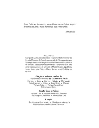 Para Débora e Alexandre, meus filhos e companheiros, sempre
presentes nos bons e maus momentos, todo o meu amor.

                                                         Margarida




                            A AUTORA
 Margarida Valenzi é redatora do “Suplemento Feminino” do
 jornal O Estado de S. Paulo desde a década de 70, responsável por
 toda a parte de culinária e gastronomia. Dá assessoria e palestras
 de culinária e de economia doméstica e é proprietária de uma
 empresa de eventos e de um bufê, o Marron Glacê. Já publicou
 vários livros pela Editora Marco Zero e um CD-ROM de
 receitas.


       “Suplemento Feminino”      O Estado de S. Paulo:
    Frangos • Sopas • Carnes • Saladas • Microondas
     Datas Especiais • Peixes • Prato Único • Massas
           Tortas e Bolos • Tortas, Pizzas e Pães
                     Sobremesas e Doces


        Receitas Diet • Receitas com Baixo Colesterol
         Receitas para Diabéticos • Microondas Diet


     Receitas para Hipertensos • Receitas para Alérgicos
           Receitas Leves para Problemas Gástricos
 