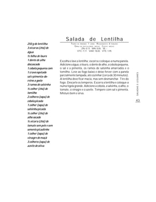 Salada                         de     Lentilha
250 g de lentilha                TEMPO DE   PREPARO :   1 R ENDIMENTO: 6 PORÇÕES
                                                            HORA
                                    G RAU
                                        DE DIFICULDADE: MÉDIO   CUSTO: MÉDIO
3 xícaras (chá) de                       ZN: 0,13 MN: 0,05 SE: -
                                      VTC: 7,11 VAR: 18,83 VTE: 1,95
água
½ folha de louro
1 dente de alho         Escolha e lave a lentilha; escorra e coloque-a numa panela.
descascado              Adicione a água, o louro, o dente de alho, a cebola pequena,
1 cebola pequena com    o sal e a pimenta, os ramos de salsinha amarrados e o
1 cravo espetado        tomilho. Leve ao fogo baixo e deixe ferver com a panela




                                                                                       SALADAS E LEGUMES
sal e pimenta-do-       parcialmente tampada, até cozinhar (cerca de 30 minutos).
                        A lentilha deve ficar macia, mas sem desmanchar. Tire do
reino a gosto
                        fogo. Descarte os temperos. Escorra a lentilha e coloque-a
3 ramos de salsinha     numa tigela grande. Adicione a cebola, a salsinha, o alho, o
½ colher (chá) de       tomate, o vinagre e o azeite. Tempere com sal e pimenta.
tomilho                 Misture bem e sirva.
2 colheres (sopa) de
cebola picada                                                                          43
1 colher (sopa) de
salsinha picada
½ colher (chá) de
alho socado
½ xícara (chá) de
tomate sem pele e sem
semente picadinho
1 colher (sopa) de
vinagre de maçã
3 colheres (sopa) de
azeite de oliva
 