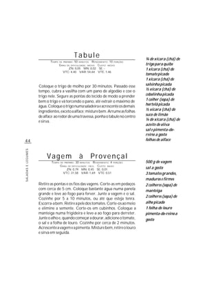 Tabule                              ¾ de xícara (chá) de
                           TEMPO    DE PREPARO :   50       R ENDIMENTO: 10 PORÇÕES
                                                        MINUTOS
                                   G RAU DE DIFICULDADE: MÉDIO CUSTO: MÉDIO            trigo para quibe
                                          ZN: 0,05 MN: 0,02 SE: -                      1 xícara (chá) de
                                      VTC: 4,40 VAR: 54,64 VTE: 1,46
                                                                                       tomate picado
                                                                                       1 xícara (chá) de
                    Coloque o trigo de molho por 30 minutos. Passado esse              salsinha picada
                    tempo, cubra a vasilha com um pano de algodão e coe o              ½ xícara (chá) de
                    trigo nele. Segure as pontas do tecido de modo a prender           cebolinha picada
                    bem o trigo e vá torcendo o pano, até extrair o máximo de          1 colher (sopa) de
                    água. Coloque o trigo numa saladeira e acrescente os demais        hortelã picada
                    ingredientes, exceto a alface; misture bem. Arrume as folhas       ½ xícara (chá) de
                    de alface ao redor de uma travessa, ponha o tabule no centro       suco de limão
                    e sirva.                                                           ¼ de xícara (chá) de
                                                                                       azeite de oliva
                                                                                       sal e pimenta-do-
                                                                                       reino a gosto
44                                                                                     folhas de alface
SALADAS E LEGUMES




                         Vagem                          à         Provençal
                            TEMPO   DE PREPARO :   30         R ENDIMENTO: 4 PORÇÕES
                                                        MINUTOS                        500 g de vagem
                                    G RAU DE DIFICULDADE: FÁCIL CUSTO: BAIXO
                                         ZN: 0,79 MN: 0,45 SE: 0,01                    sal a gosto
                                      VTC: 31,58 VAR: 1,69 VTE: 0,51                   3 tomates grandes,
                                                                                       maduros e firmes
                    Retire as pontas e os fios das vagens. Corte-as em pedaços         2 colheres (sopa) de
                    com cerca de 5 cm. Coloque bastante água numa panela               manteiga
                    grande e leve ao fogo para ferver. Junte a vagem e o sal.
                                                                                       2 colheres (sopa) de
                    Cozinhe por 5 a 10 minutos, ou até que esteja tenra.
                    Escorra-a bem. Retire a pele dos tomates. Corte-os ao meio         alho picado
                    e elimine a semente. Corte-os em cubinhos. Coloque a               1 folha de louro
                    manteiga numa frigideira e leve-a ao fogo para derreter.           pimenta-do-reino a
                    Junte o alho e, quando começar a dourar, adicione o tomate,        gosto
                    o sal e a folha de louro. Cozinhe por cerca de 2 minutos.
                    Acrescente a vagem e a pimenta. Misture bem, retire o louro
                    e sirva em seguida.
 