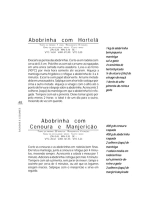 Abobrinha                             com      Hortelã
                             TEMPO DE PREPARO : 1 HORA R ENDIMENTO: 8 PORÇÕES
                                G RAU DE DIFICULDADE: MÉDIO CUSTO: BAIXO
                                        ZN: 0,28 MN: 0,16 SE: -
                                                                                  1 kg de abobrinha
                                  VTC: 16,04 VAR: 473,90 VTE: 0,20                bem pequena
                                                                                  manteiga
                    Descarte as pontas das abobrinhas. Corte-as em rodelas com    sal a gosto
                    cerca de 0,5 cm. Polvilhe-as com sal e arrume-as espaçadas    4 raminhos de
                    em uma única camada numa assadeira. Leve-a ao forno
                    (90ºC) por meia hora somente até secarem. Aqueça a            hortelã picada
                    manteiga numa frigideira e refogue a abobrinha de 3 a 4       ¼ de xícara (chá) de
                    minutos. Escorra-a em papel absorvente. Arrume metade         vinagre de maçã
                    dela em uma assadeira. Salpique com a hortelã e coloque por   1 dente de alho
                    cima a outra metade. Aqueça o vinagre com o alho até o
                                                                                  pimenta-do-reino a
                    ponto de fervura e despeje sobre a abobrinha. Acrescente 3
                    colheres (sopa) da manteiga em que a abobrinha foi refo-      gosto
                    gada. Tempere com sal e pimenta. Deixe tomar gosto por
                    pelo menos 2 horas; o ideal é de um dia para o outro,
48                  mexendo de vez em quando.
SALADAS E LEGUMES




                        Abobrinha com
                     Cenoura e Manjericão                                         400 g de cenoura
                                                                                  raspada
                           TEMPO   DE PREPARO :   30   R ENDIMENTO: 4 PORÇÕES
                                                       MINUTOS
                                   G RAU   DE DIFICULDADE: MÉDIO
                                                           CUSTO: BAIXO           400 g de abobrinha
                                        ZN: 0,45 MN: 0,35 SE: -
                                    VTC: 20,42 VAR: 161,55 VTE: 5,23              raspada
                                                                                  2 colheres (sopa) de
                    Corte as cenouras e as abobrinhas em rodelas bem finas.       manteiga
                    Derreta a manteiga, junte a cenoura e refogue por 4 minu-     1 cebola média em
                    tos, mexendo sempre. Acrescente a cebola e mexa por 1
                                                                                  rodelas finas
                    minuto. Adicione a abobrinha e refogue por mais 1 minuto.
                    Tempere com sal e pimenta, sem parar de mexer; tampe e        sal e pimenta-do-
                    cozinhe por cerca de 4 minutos, ou até que os legumes         reino a gosto
                    estejam macios. Salpique com o manjericão e sirva em          3 colheres (sopa) de
                    seguida.                                                      manjericão picado
 