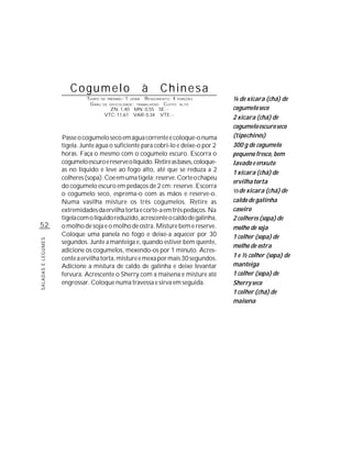 Cogumelo                       à       Chinesa
                             TEMPO DE PREPARO : 1 HORA R ENDIMENTO: 4 PORÇÕES        ¼ de xícara (chá) de
                              G RAU DE DIFICULDADE: TRABALHOSO CUSTO: ALTO
                                        ZN: 1,40 MN: 0,55 SE: -                      cogumelo seco
                                     VTC: 11,61 VAR: 0,34 VTE: -
                                                                                     2 xícara (chá) de
                                                                                     cogumelo escuro seco
                    Passe o cogumelo seco em água corrente e coloque-o numa          (tipo chinês)
                    tigela. Junte água o suficiente para cobri-lo e deixe-o por 2    300 g de cogumelo
                    horas. Faça o mesmo com o cogumelo escuro. Escorra o             pequeno fresco, bem
                    cogumelo escuro e reserve o líquido. Retire as bases, coloque-   lavado e enxuto
                    as no líquido e leve ao fogo alto, até que se reduza a 2         1 xícara (chá) de
                    colheres (sopa). Coe em uma tigela; reserve. Corte o chapéu
                                                                                     ervilha torta
                    do cogumelo escuro em pedaços de 2 cm; reserve. Escorra
                                                                                     1/3 de xícara (chá) de
                    o cogumelo seco, esprema-o com as mãos e reserve-o.
                    Numa vasilha misture os três cogumelos. Retire as                caldo de galinha
                    extremidades da ervilha torta e corte-a em três pedaços. Na      caseiro
                    tigela com o líquido reduzido, acrescente o caldo de galinha,    2 colheres (sopa) de
52                  o molho de soja e o molho de ostra. Misture bem e reserve.       molho de soja
                    Coloque uma panela no fogo e deixe-a aquecer por 30              1 colher (sopa) de
SALADAS E LEGUMES




                    segundos. Junte a manteiga e, quando estiver bem quente,
                                                                                     molho de ostra
                    adicione os cogumelos, mexendo-os por 1 minuto. Acres-
                    cente a ervilha torta, misture e mexa por mais 30 segundos.      1 e ½ colher (sopa) de
                    Adicione a mistura de caldo de galinha e deixe levantar          manteiga
                    fervura. Acrescente o Sherry com a maisena e misture até         1 colher (sopa) de
                    engrossar. Coloque numa travessa e sirva em seguida.             Sherry seco
                                                                                     1 colher (chá) de
                                                                                     maisena
 