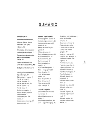 SUMÁRIO

Apresentação, 7                Molhos, sopas e purês          Alcachofra com manjerona, 51
                               Caldo de galinha caseiro, 26   Broto de feijão em
Alimentos antioxidantes, 9
                               Caldo de legumes caseiro, 26   conserva, 45
Minerais tóxicos versus        Caldo de peixe caseiro, 27     Cogumelo à chinesa, 52
nutrientes com ação            Gaspacho, 31                   Coração de alcachofra, 51
inibidora, 10                  Molho de melancia (para        Ervilha com hortelã, 46
Relação dos alimentos com      pizza), 25                     Ervilha com maçã e
a prevenção de doenças, 11     Molho de queijo, 25            gengibre, 47
                               Purê de batata com maçã, 33    Legumes à oriental, 54
Componentes dos alimentos
                               Purê de batata-doce, 32        Legumes com gengibre, 54
que podem prevenir o
                               Purê de castanha, 33           Pimentão recheado com
câncer, 12
                               Purê de cenoura, 32            legumes, 49
Fontes de vitaminas que        Purê de espinafre e            Pudim de chuchu, 55            5
combatem radicais livres, 12   cenoura, 34                    Pudim de couve-flor, 55
Cardápios antioxidantes, 13    Purê de mandioquinha, 34       Pudim de espinafre, 56
                               Sopa à bourguignone, 30        Repolho à chinesa, 49
                               Sopa de agrião, 29             Repolho amanteigado, 50
Sucos, patês e sanduíches
                               Sopa de beterraba e            Repolho búlgaro, 50
Dip de berinjela, 19
                               laranja, 28                    Salada de abacate com
Dip de iogurte e pepino, 20
                               Sopa de espinafre, 30          cogumelo, 39
Patê de berinjela, 21
                               Sopa de iogurte, 27            Salada de chicória com
Patê de espinafre, 19
                               Sopa de tomate, 29             alface, 37
Patê de grão-de-bico, 18
                               Sopa irlandesa, 28             Salada de erva-doce, 38
Patê de legumes, 20
                                                              Salada de folhas com
Patê de ricota, 21
                               Saladas e legumes              frutas, 37
Sanduíche de agrião, 22
Sanduíche naturalista, 22      Abobrinha com cenoura e        Salada de legumes, 38
                               manjericão, 48                 Salada de legumes com
Suco de manga, 17
Suco de melancia com           Abobrinha com ervas de         maçã, 39

hortelã, 17                    verão, 47                      Salada de lentilha, 43
Suco de pêra e morango, 17     Abobrinha com hortelã, 48      Salada de palmito com
                               Aipo e cogumelo à grega, 46    abacaxi, 42
Suco de tomate, 18
 