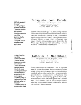 Espaguete                          com              Rúcula
500 g de espaguete              TEMPO DE PREPARO : 1 HORA R ENDIMENTO: 4 PORÇÕES
integral                           G RAU DE DIFICULDADE: MÉDIO CUSTO: MÉDIO
                                        ZN: 0,33 MN: 0,09 SE: 35,03
1 colher (café) de                   VTC: 28,32 VAR: 217,79 VTE: 2,17
pimenta vermelha
3 tomates sem pele e
sem semente            Cozinhe o macarrão em água e sal, até que esteja al dente;
3 colheres (sopa) de   reserve. Bata no processador a pimenta e o tomate. Leve ao
manteiga               fogo uma panela com a manteiga, o alho e a mistura de
2 dentes de alho       tomate; misture bem e cozinhe em fogo médio até reduzir
amassados              o líquido. Adicione a rúcula, misture e refogue por mais




                                                                                         MASSAS E GRÃOS
1 maço de rúcula       alguns minutos, até que a água, que se desprendeu das
limpo e lavado         folhas, seque. Tempere com sal, retire do fogo e junte ao
sal a gosto            macarrão. Misture bem e sirva em seguida.




                                                                                         59
1colher (sopa) de
manteiga                Talharim                      à        Napolitana
4 cebolas grandes             TEMPO   DE PREPARO : 1 E ½ HORA   R ENDIMENTO: 6 PORÇÕES
                                      G RAU DE DIFICULDADE: MÉDIO CUSTO: MÉDIO
3 dentes de alho                           ZN: 0,92 MN: 0,19 SE: 23,35
7 tomates sem pele e                   VTC: 23,13 VAR: 143,90 VTE: 1,39
sem semente
1 litro de caldo de
galinha caseiro        Coloque a manteiga em uma panela e leve ao fogo para
1 folha de louro       aquecer, junte a cebola ralada, o alho esmagado e o tomate
1 colher (sobremesa)   picado; misture bem e refogue por alguns minutos. Adicione
de tomilho fresco      o caldo de galinha, o louro, o tomilho e tempere com sal e
sal e pimenta-do-      pimenta; tampe a panela e cozinhe em fogo baixo, até o
reino a gosto
                       molho engrossar. Retire do fogo, junte o cheiro-verde,
4 colheres (sopa) de
cheiro-verde picado    misture e reserve. Leve ao fogo uma panela com 4 litros de
500 g de talharim      água e sal. Cozinhe o talharim até que esteja al dente.
integral               Escorra-o, junte o molho, misture delicadamente, polvilhe
3 colheres (sopa) de   com o queijo e sirva em seguida.
queijo fresco ralado
 