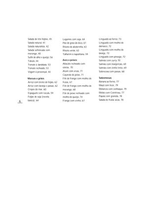 Salada de três feijões, 45       Legumes com soja, 64          Linguado ao forno, 73
    Salada natural, 41               Pão de grão-de-bico, 61       Linguado com molho de
    Salada naturalista, 42           Risoto de abobrinha, 63       damasco, 72
    Salada sofisticada com           Risoto verde, 63              Linguado com molho de
    morango, 40                      Talharim à napolitana, 59     laranja, 73
    Suflê de alho e queijo, 56                                     Linguado com pêssego, 72
    Tabule, 44                       Aves e peixes                 Salmão com curry, 70
    Tomate à bordelaise, 53          Abacate recheado com          Salmão com manjericão, 69
    Tomate recheado, 53              vieiras, 70                   Salmão com vinho tinto, 69
    Vagem à provençal, 44            Atum com ervas, 71            Sobrecoxa com passas, 68
                                     Caçarola de peixe, 71
    Massas e grãos                   Filé de frango com molho de   Sobremesas
    Arroz com broto de feijão, 62    frutas, 67                    Banana ao forno, 77
    Arroz com laranja e passas, 62   Filé de frango com molho de   Maçã com licor, 79
    Crepes do mar, 60                morango, 68                   Melancia com conhaque, 79
    Espaguete com rúcula, 59         Filé de peixe recheado com    Melão com Cointreau, 77
    Feijão de soja (receita          molho de queijo, 74           Papaia com granola, 78
    básica), 64                      Frango com vinho, 67          Salada de frutas secas, 78
6
 