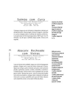 Salmão com                                 Curry
                         TEMPO DE      PREPARO :   1  R ENDIMENTO: 4 PORÇÕES
                                                       HORA                    4 postas de salmão
                            G RAU   DE DIFICULDADE: MÉDIO   CUSTO: MÉDIO
                                     ZN: 0,13 MN: - SE: 97,50                  2 colheres (sopa) de
                                    VTC: 0,13 VAR: - VTE: 7,50                 água
                                                                               ½ xícara (chá) de
                                                                               iogurte natural
                Coloque a água em um refratário e disponha o salmão um         2 colheres (sopa) de
                ao lado do outro. Numa tigela, misture o iogurte, a farinha    farinha de trigo
                e o curry e despeje sobre o salmão de maneira uniforme.        integral
                Leve para assar em forno preaquecido a 180ºC por 12 a 15       1 colher (sopa) de
                minutos, ou até que o salmão esteja cozido. Sirva-o em         curry
                seguida.




70
                      Abacate Recheado                                         500 g de vieira
                         com Vieiras                                           ¾ de xícara (chá) de
AVES E PEIXES




                       TEMPO   DE PREPARO :   30    R ENDIMENTO: 6 PORÇÕES
                                                   MINUTOS
                                                                               suco de limão
                               G RAU   DE DIFICULDADE: MÉDIO
                                                        CUSTO: MÉDIO           3 tomates maduros
                                    ZN: 0,31 MN: 0,15 SE: -                    2 pimentas
                                VTC: 31,29 VAR: 131,93 VTE: 4,50
                                                                               malaguetas
                                                                               vermelhas picadas
                Lave as vieiras com cuidado, seque-as e corte em pequenos      ½ xícara (chá) de
                pedaços. Regue com o suco de limão e deixe por 4 horas.        azeite de oliva
                Após esse tempo, junte o tomate sem pele e sem semente         2 colheres (sopa) de
                picado, a pimenta, o azeite, o vinho, o tomilho, o coentro e   vinho branco
                a cebola picada, misture bem e leve à geladeira de um dia      1 colher (chá) de
                para o outro. Na hora de servir, retire as vieiras do molho    tomilho
                com uma escumadeira, coloque sobre o abacate cortado ao        1 colher (sobremesa)
                meio sem o caroço e polvilhe com suco de limão. Decore         de coentro picado
                com cebolinha verde e sirva sobre folhas de alface.            1 cebola média
                                                                               3 abacates
                                                                               suco de 1 limão
 
