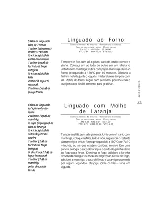 5 filés de linguado          Linguado                            ao      Forno
suco de 1 limão                TEMPO   DE PREPARO :   40        R ENDIMENTO: 5 PORÇÕES
                                                           MINUTOS
                                       G RAU DE DIFICULDADE: MÉDIO CUSTO: MÉDIO
1 colher (sobremesa)                        ZN: 0,33 MN: 0,04 SE: 80,00
de coentro picado                          VTC: 2,64 VAR: 6,28 VTE: 0,52
½ xícara (chá) de
vinho branco seco
1 colher (sopa) de      Tempere os filés com sal a gosto, suco de limão, coentro e
farinha de trigo        vinho. Coloque um ao lado do outro em um refratário
integral                untado com manteiga; cubra com papel-manteiga e leve ao
½ xícara (chá) de       forno preaquecido a 180ºC por 15 minutos. Dissolva a
leite                   farinha no leite, junte o iogurte, misture bem e tempere com
200 ml de iogurte       sal. Retire do forno, regue com o molho, polvilhe com o




                                                                                         AVES E PEIXES
natural                 queijo ralado e volte ao forno para gratinar.
2 colheres (sopa) de
queijo frescal


                                                                                         73
6 filés de linguado
sal e pimenta-do-
                           Linguado com Molho
reino                           de Laranja
2 colheres (sopa) de           TEMPO   DE PREPARO :   45    R ENDIMENTO: 6 PORÇÕES
                                                           MINUTOS

manteiga                               G RAU   DE DIFICULDADE: MÉDIO
                                                                CUSTO: MÉDIO
                                           ZN: 0,11 MN: 0,01 SE: 1,00
½ copo (requeijão) de                    VTC: 8,71 VAR: 19,80 VTE: 6,17
suco de laranja
½ xícara (chá) de
caldo de galinha        Tempere os filés com sal e pimenta. Unte um refratário com
caseiro                 manteiga, coloque os filés, lado a lado, regue com o restante
1 colher (chá) de       da manteiga e leve ao forno preaquecido a 180ºC por 7 a 10
farinha de trigo        minutos, ou até que estejam cozidos; reserve. Em uma
integral                panela, coloque o suco de laranja e o caldo de galinha e leve
¼ de xícara (chá) de    ao fogo para ferver. Diminua o fogo, adicione a farinha
iogurte natural         dissolvida no iogurte e mexa até engrossar. Retire do fogo,
1 colher (chá) de       adicione a manteiga, o suco de limão e bata vigorosamente
manteiga                por alguns segundos. Despeje sobre os filés e sirva em
gotas de suco de        seguida.
limão
 