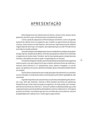 APRESENTAÇÃO

         Alimentação incorreta, falta de exercícios físicos, estresse, fumo, álcool e vários
poluentes são fatores que contribuem para os problemas de saúde.
         Como a saúde de cada pessoa é influenciada por tais fatores, ocorre um grande
aumento de radicais livres no organismo que resultam no aparecimento de doenças
crônicas, muito comuns na vida moderna: aterosclerose, hipertensão arterial, diabetes
e alguns tipos de câncer que, em conjunto, são responsáveis por cerca de 75% das mortes
ocorridas no mundo ocidental.
         Uma alimentação controlada proporciona ao metabolismo condições de produzir
energia, fabricar substâncias de defesa, controlar a produção de radicais livres e defender
o organismo de muitos males. Portanto, não há mais dúvida quanto à importância da
nutrição e dos hábitos de vida na saúde e longevidade do ser humano.
                                                                                               7
         Uma dieta inteligente visando o aumento das defesas antioxidantes do organismo
contra as ações ruins dos radicais livres deve envolver alimentos fontes de vitaminas e
minerais como vitamina C e E, betacaroteno, zinco, selênio e manganês; e o uso de
açúcar, sal, gorduras em excesso, alimentos refinados, doces e chocolates também devem
ser evitados.
         Outros fatores importantes são o modo de preparo dos alimentos e os utensílios
a serem utilizados. A união desses fatores contribui para uma melhor qualidade de vida
nutricional.
         A grande importância de consumirmos os nutrientes antioxidantes pelos alimen-
tos é que, além das vitaminas, minerais e fibras também são fontes de substâncias
fitoquímicas que trarão maior proteção ao organismo. As frutas ácidas, por exemplo,
além do fornecimento de vitamina C, fornecem também os Bioflavonóides que serão
responsáveis pelo aumento de defesa antioxidantes contra os radicais livres. O licopeno
presente no tomate e na melancia que dá a cor vermelha não é uma vitamina, mas tem
probabilidades anti-radicais livres, mesmo após o aquecimento.
 