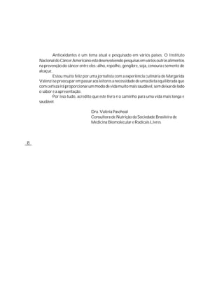 Antioxidantes é um tema atual e pesquisado em vários países. O Instituto
    Nacional do Câncer Americano está desenvolvendo pesquisas em vários outros alimentos
    na prevenção do câncer entre eles: alho, repolho, gengibre, soja, cenoura e semente de
    alcaçuz.
            Estou muito feliz por uma jornalista com a experiência culinária de Margarida
    Valenzi se preocupar em passar aos leitores a necessidade de uma dieta equilibrada que
    com certeza irá proporcionar um modo de vida muito mais saudável, sem deixar de lado
    o sabor e a apresentação.
            Por isso tudo, acredito que este livro é o caminho para uma vida mais longa e
    saudável.

                                  Dra. Valéria Paschoal
                                  Consultora de Nutrição da Sociedade Brasileira de
                                  Medicina Biomolecular e Radicais Livres




8
 