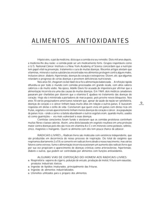 ALIMENTOS                                  ANTIOXIDANTES

          Hipócrates, o pai da medicina, dizia que a comida era seu remédio. Dois mil anos depois,
a medicina lhe deu razão: a comida pode ser um medicamento forte. Grupos respeitáveis como
o U.S. National Câncer Institute e a New York Academy of Science concordam que a nutrição
tem papel vital na prevenção, tratamento e cura de muitas doenças. Recentes artigos atestam que
vitaminas, minerais e outras substâncias encontradas nos alimentos protegem contra alguns males,
inclusive câncer, diabete, hipertensão, doenças do coração e osteoporose. Dizem, até, que algumas
retardam o progresso de certas doenças e previnem deficiências nutricionais.
          Nos anos 50, chegaram os fast-food e lá se foi a alimentação balanceada… A refeição rápida
difundiu-se por todo o mundo com comidas processadas em grande escala, com altos valores
calóricos e de muito sódio. Na época, Adelle Davis foi acusada de impostora por afirmar que a
alimentação incorreta era uma das causas de muitas doenças. Em 1969, dois médicos canadenses
passaram por charlatões por dizerem que a vitamina E ajudava no tratamento das doenças do
coração. Hoje ela é ministrada a portadores de marca-passo, pois previne novos bloqueios. Nos
anos 70 vários pesquisadores americanos notaram que, apesar da saúde da nação ser satisfatória,
doenças de coração e o câncer tinham taxas muito altas em relação a outros países. E buscaram          9
respostas em dietas e estilo de vida. Concluíram que quem vivia em países com dietas ricas em
frutas, vegetais e cereais aparentemente tinham menos doenças do coração e câncer. Já a população
de países ricos – onde a carne e a batata abundavam e outros vegetais eram, quando muito, usados
só como guarnições – era mais vulnerável a essas doenças.
          Cientistas conscientes foram fundo e atestaram que as comidas protetoras continham
muitas fibras e baixas calorias. Assim, uma dieta baseada em vegetais resultava em uma proteção
maior contra doenças pois eles são ricos em vitamina A e C e em minerais como potássio, selênio,
zinco, magnésio e manganês. Quem se alimenta com eles tem pouca chance de adoecer.

         RADICAIS LIVRES Radicais livres são moléculas com existência independente, que
são produzidas em decorrência do nosso processo de respiração. Do total do oxigênio que
respiramos diariamente 2 a 5% se converte em radicais livres desde o nosso nascimento, mas vários
fatores como estresse, fumo e alimentação incorreta ocasionam um aumento dos radicais livres que
por sua vez propiciam o aparecimento de doenças crônicas como arterosclerose, hipertensão,
diabete e outras, que podem ser controladas por alimentos com funções antioxidantes.

        ALGUMAS VIAS DE EXPOSIÇÃO DO HOMEM AOS RADICAIS LIVRES:
n Respiratória: vapores de cigarro, poluição de veículo, produção de inotol, fritura sem exaustão,
  produtos industriais tóxicos.
n Ingestão de lipídios insaturados, principalmente das frituras.
n Ingestão de alimentos industrializados.
n Utensílios utilizados para o preparo dos alimentos.
 