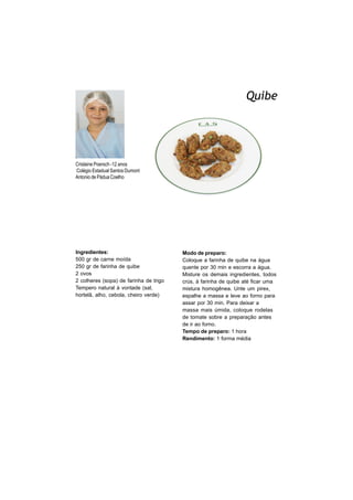 Quibe
      FOTO
      DO
      ALUNO




Crislaine Poersch -12 anos
Colégio Estadual Santos Dumont
Antonio de Pádua Coelho




Ingredientes:                           Modo de preparo:
500 gr de carne moída                   Coloque a farinha de quibe na água
250 gr de farinha de quibe              quente por 30 min e escorra a água.
2 ovos                                  Misture os demais ingredientes, todos
2 colheres (sopa) de farinha de trigo   crús, à farinha de quibe até ficar uma
Tempero natural à vontade (sal,         mistura homogênea. Unte um pirex,
hortelã, alho, cebola, cheiro verde)    espalhe a massa e leve ao forno para
                                        assar por 30 min. Para deixar a
                                        massa mais úmida, coloque rodelas
                                        de tomate sobre a preparação antes
                                        de ir ao forno.
                                        Tempo de preparo: 1 hora
                                        Rendimento: 1 forma média
 