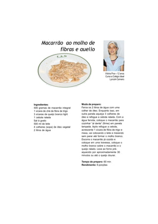 Macarrão ao molho de
             fibras e queijo



                                                         Vitória Piva – 12 anos
                                                         Curso e Colégio Ideal
                                                               Lyncoln Carneiro




Ingredientes:                       Modo de preparo:
500 gramas de macarrão integral     Ferva os 2 litros de água com uma
1 xícara de chá de fibra de trigo   colher de óleo. Enquanto isso, em
3 xícaras de queijo branco light    outra panela aqueça 3 colheres de
1 cebola ralada                     óleo e refogue a cebola ralada. Com a
Sal à gosto                         água fervida, coloque o macarrão para
500 ml de leite                     cozinhar “al dente” (firme) em panela
4 colheres (sopa) de óleo vegetal   tampada. Após refogue a cebola,
2 litros de água                    acrescente 1 xícara de fibra de trigo e
                                    mexa, vai colocando o leite e mexendo
                                    sem parar até formar o molho branco.
                                    Escorra o macarrão já cozido e
                                    coloque em uma travessa, coloque o
                                    molho branco sobre o macarrão e o
                                    queijo ralado. Leve ao forno pré-
                                    aquecido por aproximadamente 30
                                    minutos ou até o queijo dourar.

                                    Tempo de preparo: 60 min
                                    Rendimento: 6 porções
 