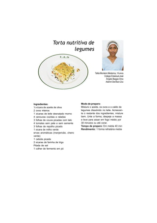 Torta nutritiva de
                          legumes



                                                   Talita Monteiro Medeiros, 14 anos
                                                              Colégio Estadual José
                                                                 Ângelo Baggio Orso
                                                                Ademir Denílson Zoz




Ingredientes:                          Modo de preparo:
½ xícara de azeite de oliva            Misture o azeite, os ovos e o caldo de
2 ovos inteiros                        legumes dissolvido no leite. Acrescen-
1 xicaras de leite desnatado morno     te o restante dos ingredientes, misture
4 cenouras cozidas e raladas           bem. Unte a forma, despeje a massa
3 folhas de couve picadas com talo     e leve para assar em fogo médio por
4 tomates sem pele e sem semente       30 minutos ou até corar.
3 folhas de repolho picado             Tempo de preparo: Em média 40 min
1 xicara de milho verde                Rendimento: 1 forma refratária média
ervas aromáticas (manjericão, cheiro
verde)
1 cebola picada
2 xicaras de farinha de trigo
Pitada de sal
1 colher de fermento em pó
 