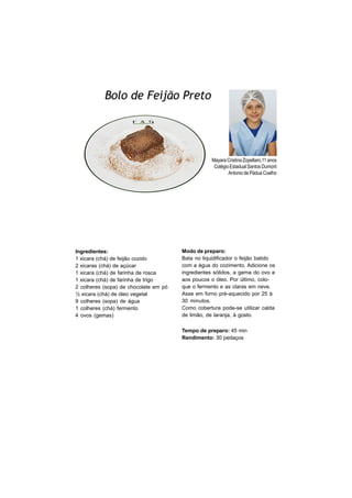 Bolo de Feijão Preto
                                                                 FOTO
                                                                 DO
                                                                 ALUNO




                                                   Mayara Cristina Zopellaro,11 anos
                                                    Colégio Estadual Santos Dumont
                                                           Antonio de Pádua Coelho




Ingredientes:                          Modo de preparo:
1 xicara (chá) de feijão cozido        Bata no liquidificador o feijão batido
2 xicaras (chá) de açúcar              com a água do cozimento. Adicione os
1 xicara (chá) de farinha de rosca     ingredientes sólidos, a gema do ovo e
1 xicara (chá) de farinha de trigo     aos poucos o óleo. Por último, colo-
2 colheres (sopa) de chocolate em pó   que o fermento e as claras em neve.
½ xicara (chá) de óleo vegetal         Asse em forno pré-aquecido por 25 à
9 colheres (sopa) de água              30 minutos.
1 colheres (chá) fermento              Como cobertura pode-se utilizar calda
4 ovos (gemas)                         de limão, de laranja, à gosto.

                                       Tempo de preparo: 45 min
                                       Rendimento: 30 pedaços
 