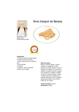 Torta Integral de Banana




Eduarda Gilio – 8 anos
Escola Curumim
Rose Irene Alves de Freitas




Ingredientes:
3 xícaras de farinha de trigo integral
2 xícaras de açúcar mascavo
1 colher (sopa) cheia de margarina
light                                    Modo de preparo:
½ xícara de leite                        Misture a farinha integral, o açúcar
6 bananas                                mascavo, a margarina e o leite,
3 colheres (sopa) de granola             fazendo uma farofa. Reserve. Corte as
Canela em pó a gosto.                    bananas em rodelas. Em uma forma,
                                         coloque a metade da farofa, acrescen-
                                         te as bananas em rodelas e polvilhe
                                         canela. Por cima da banana, coloque
                                         o restante da farofa. Umedeça com
                                         algumas colheres de leite e espalhe a
                                         granola para enfeitar. Leve ao forno
                                         médio por 20 minutos.

                                         Tempo de preparo: 50 min.
                                         Rendimento: 8 fatias
 