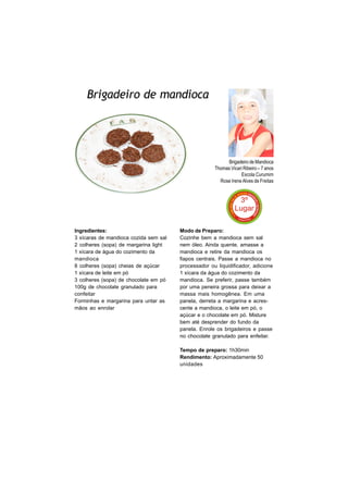 Brigadeiro de mandioca




                                                          Brigadeiro de Mandioca
                                                     Thomas Vicari Ribeiro – 7 anos
                                                                 Escola Curumim
                                                       Rose Irene Alves de Freitas




Ingredientes:                          Modo de Preparo:
3 xícaras de mandioca cozida sem sal   Cozinhe bem a mandioca sem sal
2 colheres (sopa) de margarina light   nem óleo. Ainda quente, amasse a
1 xícara de água do cozimento da       mandioca e retire da mandioca os
mandioca                               fiapos centrais. Passe a mandioca no
8 colheres (sopa) cheias de açúcar     processador ou liquidificador, adicione
1 xícara de leite em pó                1 xícara da água do cozimento da
3 colheres (sopa) de chocolate em pó   mandioca. Se preferir, passe também
100g de chocolate granulado para       por uma peneira grossa para deixar a
confeitar                              massa mais homogênea. Em uma
Forminhas e margarina para untar as    panela, derreta a margarina e acres-
mãos ao enrolar                        cente a mandioca, o leite em pó, o
                                       açúcar e o chocolate em pó. Misture
                                       bem até desprender do fundo da
                                       panela. Enrole os brigadeiros e passe
                                       no chocolate granulado para enfeitar.

                                       Tempo de preparo: 1h30min
                                       Rendimento: Aproximadamente 50
                                       unidades
 