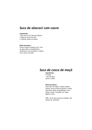 Suco de abacaxi com couve
Ingredientes:
1 litro de suco de casca de abacaxi
½ folha de couve com talo
4 colheres (sopa) de açúcar



Modo de preparo:
Ferva a casca do abacaxi com 1 litro
de água. Bata no liquidificador e
acrescente a couve picada e o açúcar.
Coe e serva com gelo.




                               Suco de casca de maçã
                                        Ingredientes:
                                        6 maçãs
                                        1 litro de água
                                        açúcar a gosto



                                        Modo de preparo:
                                        Lave bem as maçãs e depois descas-
                                        que-as. Leve ao fogo as cascas e a água
                                        para ferver. Bata no liquidificador, coe e
                                        adoce à gosto. Complete com água
                                        gelada e sirva.

                                        OBS.: Se for para consumo imediato, não
                                        precisa de cozimento.
 