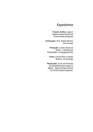 Expediente

       Projeto Gráfico: Agecin
       Agencia Experimental de
        Comunicação Integrada

Orientação: Prof. Ralph Willians
                    de Camargo

   Produção: Larissa David de
           Abreu - 2 período de
 Publicidade e Propaganda FAG

    Fotos: Larissa Abreu e Ralph
           Willians de Camargo

 Realização: Curso de Nutrição
   da Faculdade Assis Gurgacz e
  Agecin - Agencia Experimental
     de Comunicação Integrada.
 
