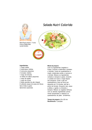 Salada Nutri Colorida




Maria Paula Lamezon – 11 anos
Curso e Colégio Ideal
Lyncoln Carneiro




Ingredientes:                          Modo de preparo:
1 maçã média                           Lave os ingredientes (vegetais e
2 beterrabas médias                    frutas). Cozinhe a beterraba e também
2 cenouras pequenas                    o brócolis. Corte em quadradinhos a
2 tomates médios                       maçã, a beterraba cozida, a cenoura e
1 maço de brócolis                     o tomate. Misture os ingredientes
12 folhas de alface pequenas           cortados e tempere à gosto, tomando
1 maço de agrião                       o cuidado de incluir a maçã depois
1 maço de rúcula                       dos temperos. Corte o pão em
2 fatias grandes de pão integral       quadradinhos e leve ao forno pré
8 colheres (sopa) de aveia em flocos   aquecido por 10 minutos, até dar o
Sal e limão à gosto                    ponto de torrada. Enquanto isso, pique
Ajinomoto (opcional)                   a alface, o agrião e o brócolis e
                                       tempere. Misture os vegetais folhosos
                                       com os demais ingredientes previa-
                                       mente temperados e salpique os
                                       quadradinhos de pães torradinhos.

                                       Tempo de preparo: 40 a 50 min
                                       Rendimento: 7 porções
 