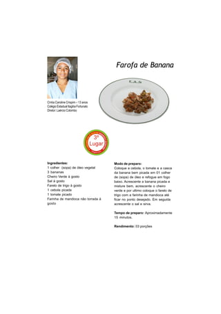 Farofa de Banana



Cíntia Caroline Crispim – 13 anos
Colégio Estadual Itagiba Fortunato
Diretor: Laércio Colombo




Ingredientes:                        Modo de preparo:
1 colher (sopa) de óleo vegetal      Coloque a cebola, o tomate e a casca
3 bananas                            da banana bem picada em 01 colher
Cheiro Verde à gosto                 de (sopa) de óleo e refogue em fogo
Sal à gosto                          baixo. Acrescente a banana picada e
Farelo de trigo à gosto              misture bem, acrescente o cheiro
1 cebola picada                      verde e por ultimo coloque o farelo de
1 tomate picado                      trigo com a farinha de mandioca até
Farinha de mandioca não torrada à    ficar no ponto desejado. Em seguida
gosto                                acrescente o sal e sirva.

                                     Tempo de preparo: Aproximadamente
                                     15 minutos.

                                     Rendimento: 03 porções
 
