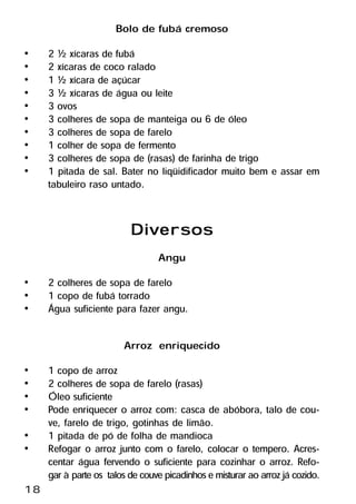 Bolo de fubá cremoso
•    2 ½ xícaras de fubá
•    2 xícaras de coco ralado
•    1 ½ xícara de açúcar
•    3 ½ xícaras de água ou leite
•    3 ovos
•    3 colheres de sopa de manteiga ou 6 de óleo
•    3 colheres de sopa de farelo
•    1 colher de sopa de fermento
•    3 colheres de sopa de (rasas) de farinha de trigo
•    1 pitada de sal. Bater no liqüidificador muito bem e assar em
     tabuleiro raso untado.


                          Diversos
                                 Angu
•    2 colheres de sopa de farelo
•    1 copo de fubá torrado
•    Água suficiente para fazer angu.

                        Arroz enriquecido
•    1 copo de arroz
•    2 colheres de sopa de farelo (rasas)
•    Óleo suficiente
•    Pode enriquecer o arroz com: casca de abóbora, talo de cou-
     ve, farelo de trigo, gotinhas de limão.
•    1 pitada de pó de folha de mandioca
•    Refogar o arroz junto com o farelo, colocar o tempero. Acres-
     centar água fervendo o suficiente para cozinhar o arroz. Refo-
     gar à parte os talos de couve picadinhos e misturar ao arroz já cozido.
18
 