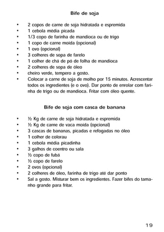 Bife de soja
•   2 copos de carne de soja hidratada e espremida
•   1 cebola média picada
•   1/3 copo de farinha de mandioca ou de trigo
•   1 copo de carne moída (opcional)
•   1 ovo (opcional)
•   3 colheres de sopa de farelo
•   1 colher de chá de pó de folha de mandioca
•   2 colheres de sopa de óleo
•   cheiro verde, tempero a gosto.
•   Colocar a carne de soja de molho por 15 minutos. Acrescentar
    todos os ingredientes (e o ovo). Dar ponto de enrolar com fari-
    nha de trigo ou de mandioca. Fritar com óleo quente.

            Bife de soja com casca de banana
•   ½ Kg de carne de soja hidratada e espremida
•   ½ Kg de carne de vaca moída (opcional)
•   3 cascas de bananas, picadas e refogadas no óleo
•   1 colher de colorau
•   1 cebola média picadinha
•   3 galhos de coentro ou sala
•   ½ copo de fubá
•   ½ copo de farelo
•   2 ovos (opcional)
•   2 colheres de óleo, farinha de trigo até dar ponto
•   Sal a gosto. Misturar bem os ingredientes. Fazer bifes do tama-
    nho grande para fritar.




                                                               19
 