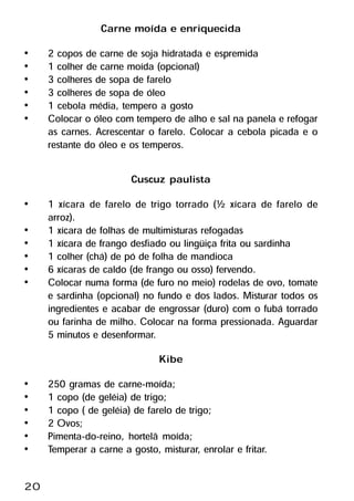 Carne moída e enriquecida
•    2 copos de carne de soja hidratada e espremida
•    1 colher de carne moída (opcional)
•    3 colheres de sopa de farelo
•    3 colheres de sopa de óleo
•    1 cebola média, tempero a gosto
•    Colocar o óleo com tempero de alho e sal na panela e refogar
     as carnes. Acrescentar o farelo. Colocar a cebola picada e o
     restante do óleo e os temperos.

                         Cuscuz paulista
•    1 xícara de farelo de trigo torrado (½ xícara de farelo de
     arroz).
•    1 xícara de folhas de multimisturas refogadas
•    1 xícara de frango desfiado ou lingüiça frita ou sardinha
•    1 colher (chá) de pó de folha de mandioca
•    6 xícaras de caldo (de frango ou osso) fervendo.
•    Colocar numa forma (de furo no meio) rodelas de ovo, tomate
     e sardinha (opcional) no fundo e dos lados. Misturar todos os
     ingredientes e acabar de engrossar (duro) com o fubá torrado
     ou farinha de milho. Colocar na forma pressionada. Aguardar
     5 minutos e desenformar.
                               Kibe
•    250 gramas de carne-moída;
•    1 copo (de geléia) de trigo;
•    1 copo ( de geléia) de farelo de trigo;
•    2 Ovos;
•    Pimenta-do-reino, hortelã moída;
•    Temperar a carne a gosto, misturar, enrolar e fritar.

20
 