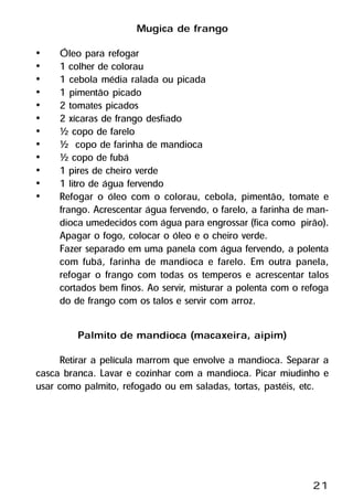 Mugica de frango
•    Óleo para refogar
•    1 colher de colorau
•    1 cebola média ralada ou picada
•    1 pimentão picado
•    2 tomates picados
•    2 xícaras de frango desfiado
•    ½ copo de farelo
•    ½ copo de farinha de mandioca
•    ½ copo de fubá
•    1 pires de cheiro verde
•    1 litro de água fervendo
•    Refogar o óleo com o colorau, cebola, pimentão, tomate e
     frango. Acrescentar água fervendo, o farelo, a farinha de man-
     dioca umedecidos com água para engrossar (fica como pirão).
     Apagar o fogo, colocar o óleo e o cheiro verde.
     Fazer separado em uma panela com água fervendo, a polenta
     com fubá, farinha de mandioca e farelo. Em outra panela,
     refogar o frango com todas os temperos e acrescentar talos
     cortados bem finos. Ao servir, misturar a polenta com o refoga
     do de frango com os talos e servir com arroz.

         Palmito de mandioca (macaxeira, aipim)
      Retirar a película marrom que envolve a mandioca. Separar a
casca branca. Lavar e cozinhar com a mandioca. Picar miudinho e
usar como palmito, refogado ou em saladas, tortas, pastéis, etc.




                                                               21
 