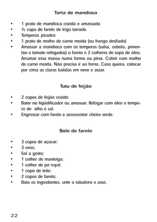 Torta de mandioca
•    1 prato de mandioca cozida e amassada
•    ½ copo de farelo de trigo torrado
•    Temperos picados
•    1 prato de molho de carne moída (ou frango desfiado)
•    Amassar a mandioca com os temperos (salsa, cebola, pimen-
     tão e tomate refogados) o farelo e 2 colheres de sopa de óleo.
     Arrumar essa massa numa forma ou pirex. Cobrir com molho
     de carne moída. Não precisa ir ao forno. Caso queira, colocar
     por cima as claras batidas em neve e assar.

                         Tutu de feijão
•    2 copos de feijão cozido
•    Bater no liqüidificador ou amassar. Refogar com óleo e tempe-
     ro de alho e sal.
•    Engrossar com farelo e acrescentar cheiro verde.

                         Bolo de farelo
•    3 copos de açúcar;
•    3 ovos;
•    Sal a gosto;
•    1 colher de manteiga;
•    1 colher de pó royal;
•    1 copo de leite;
•    2 copos de farelo;
•    Bata os ingredientes, unte o tabuleiro e asse.




22
 