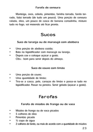 Farofa de cenoura
     Manteiga, ovos, cebola, pimentão, farinha torrada, farelo tor-
rado, fubá torrado (de tudo um pouco). Uma porção de cenoura
ralada, óleo, um pouco de casca de banana cortadinha, misture
tudo no fogo, vai mexendo até ficar pronta.


                            Sucos
      Suco de laranja ou de maracujá com abóbora
•    Uma porção de abóbora cozida;
•    Bata no liqüidificador com maracujá ou laranja.
•    Depois coe e coloque açúcar a gosto.
     Obs.: bom para servir depois do almoço.

                   Suco de couve com limão
•    Uma porção de couve;
•    Uma quantidade de limão;
•    Tira-se a casca, pele, caroços do limão e passa-se tudo no
     liqüidificador. Passar na peneira. Servir gelado (açúcar a gosto).


                          Farofas
                           arofas
          Farofa de miúdos de frango ou de vaca
•    Miúdos de frango ou de vaca picados
•    5 colheres de óleo
•    Pimentão picado
•    ½ copo de água
•    2 colheres de farelo, ou mais de acordo com a quantidade de miúdos
                                                                   23
 
