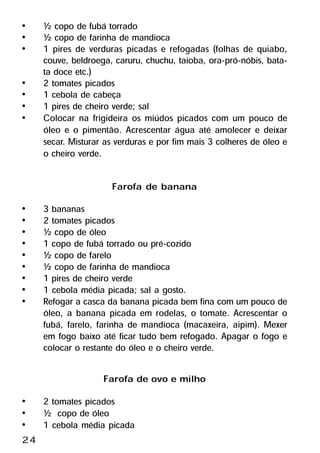 •    ½ copo de fubá torrado
•    ½ copo de farinha de mandioca
•    1 pires de verduras picadas e refogadas (folhas de quiabo,
     couve, beldroega, caruru, chuchu, taioba, ora-pró-nóbis, bata-
     ta doce etc.)
•    2 tomates picados
•    1 cebola de cabeça
•    1 pires de cheiro verde; sal
•    Colocar na frigideira os miúdos picados com um pouco de
     óleo e o pimentão. Acrescentar água até amolecer e deixar
     secar. Misturar as verduras e por fim mais 3 colheres de óleo e
     o cheiro verde.

                      Farofa de banana
•    3 bananas
•    2 tomates picados
•    ½ copo de óleo
•    1 copo de fubá torrado ou pré-cozido
•    ½ copo de farelo
•    ½ copo de farinha de mandioca
•    1 pires de cheiro verde
•    1 cebola média picada; sal a gosto.
•    Refogar a casca da banana picada bem fina com um pouco de
     óleo, a banana picada em rodelas, o tomate. Acrescentar o
     fubá, farelo, farinha de mandioca (macaxeira, aipim). Mexer
     em fogo baixo até ficar tudo bem refogado. Apagar o fogo e
     colocar o restante do óleo e o cheiro verde.

                    Farofa de ovo e milho
•    2 tomates picados
•    ½ copo de óleo
•    1 cebola média picada
24
 