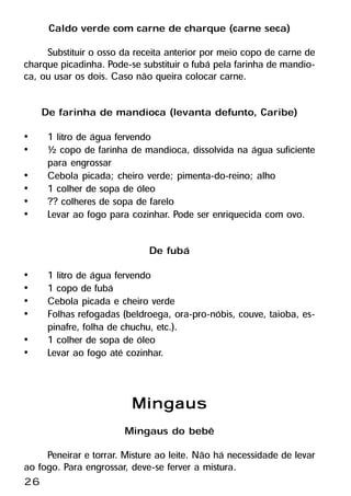 Caldo verde com carne de charque (carne seca)
     Substituir o osso da receita anterior por meio copo de carne de
charque picadinha. Pode-se substituir o fubá pela farinha de mandio-
ca, ou usar os dois. Caso não queira colocar carne.

     De farinha de mandioca (levanta defunto, Caribe)
•     1 litro de água fervendo
•     ½ copo de farinha de mandioca, dissolvida na água suficiente
      para engrossar
•     Cebola picada; cheiro verde; pimenta-do-reino; alho
•     1 colher de sopa de óleo
•     ?? colheres de sopa de farelo
•     Levar ao fogo para cozinhar. Pode ser enriquecida com ovo.

                             De fubá
•     1 litro de água fervendo
•     1 copo de fubá
•     Cebola picada e cheiro verde
•     Folhas refogadas (beldroega, ora-pro-nóbis, couve, taioba, es-
      pinafre, folha de chuchu, etc.).
•     1 colher de sopa de óleo
•     Levar ao fogo até cozinhar.


                         Mingaus
                       Mingaus do bebê
     Peneirar e torrar. Misture ao leite. Não há necessidade de levar
ao fogo. Para engrossar, deve-se ferver a mistura.
26
 