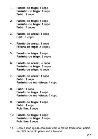1. Farelo de trigo: 1 copo
   Farinha de trigo: 1 copo
   Fubá: 1 copo
2. Farelo de trigo: 1 copo
   Farinha de trigo: 1 copo
   Fubá: 2 copos
3. Farelo de arroz: 1 copo
     Fubá: 2 copos
4. Farelo de arroz: 1 copo
     Farinha de trigo: 2 copos
5. Farelo de trigo: 1 copo
    Farinha de trigo: 2 copos
6. Farelo de arroz: ½ copo
    Farinha de trigo: 2 copos
    Farelo de trigo: ½ copo
7. Farelo de arroz: 1 copo
    Fubá: 1 copo
    Farinha de mandioca: 1 copo
8. Fubá: 1 copo
    Farelo de trigo: 1 copo
    Farinha de mandioca: 1 copo
9. Farelo de trigo: 1 copo
    Fubá: 1 copo
    Polvilho: 1 copo
10. Farelo de trigo: 1 copo
    Farinha de trigo: 1 copo
    Polvilho: 1 copo
11. Caso a mãe queira continuar com a massa tradicional, adicio-
     nar 1/3 de farelo peneirado e torrado.
                                                            27
 