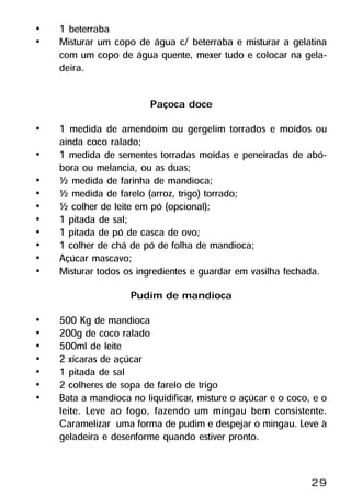 •   1 beterraba
•   Misturar um copo de água c/ beterraba e misturar a gelatina
    com um copo de água quente, mexer tudo e colocar na gela-
    deira.

                         Paçoca doce
•   1 medida de amendoim ou gergelim torrados e moídos ou
    ainda coco ralado;
•   1 medida de sementes torradas moídas e peneiradas de abó-
    bora ou melancia, ou as duas;
•   ½ medida de farinha de mandioca;
•   ½ medida de farelo (arroz, trigo) torrado;
•   ½ colher de leite em pó (opcional);
•   1 pitada de sal;
•   1 pitada de pó de casca de ovo;
•   1 colher de chá de pó de folha de mandioca;
•   Açúcar mascavo;
•   Misturar todos os ingredientes e guardar em vasilha fechada.
                    Pudim de mandioca
•   500 Kg de mandioca
•   200g de coco ralado
•   500ml de leite
•   2 xícaras de açúcar
•   1 pitada de sal
•   2 colheres de sopa de farelo de trigo
•   Bata a mandioca no liquidificar, misture o açúcar e o coco, e o
    leite. Leve ao fogo, fazendo um mingau bem consistente.
    Caramelizar uma forma de pudim e despejar o mingau. Leve à
    geladeira e desenforme quando estiver pronto.


                                                               29
 