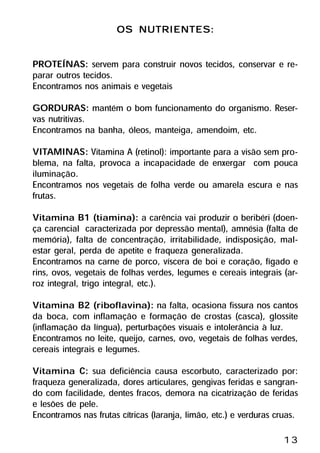 OS NUTRIENTES:

PROTEÍNAS: servem para construir novos tecidos, conservar e re-
parar outros tecidos.
Encontramos nos animais e vegetais
GORDURAS: mantém o bom funcionamento do organismo. Reser-
vas nutritivas.
Encontramos na banha, óleos, manteiga, amendoim, etc.
VITAMINAS: Vitamina A (retinol): importante para a visão sem pro-
blema, na falta, provoca a incapacidade de enxergar com pouca
iluminação.
Encontramos nos vegetais de folha verde ou amarela escura e nas
frutas.
Vitamina B1 (tiamina): a carência vai produzir o beribéri (doen-
ça carencial caracterizada por depressão mental), amnésia (falta de
memória), falta de concentração, irritabilidade, indisposição, mal-
estar geral, perda de apetite e fraqueza generalizada.
Encontramos na carne de porco, víscera de boi e coração, fígado e
rins, ovos, vegetais de folhas verdes, legumes e cereais integrais (ar-
roz integral, trigo integral, etc.).
Vitamina B2 (riboflavina): na falta, ocasiona fissura nos cantos
da boca, com inflamação e formação de crostas (casca), glossite
(inflamação da língua), perturbações visuais e intolerância à luz.
Encontramos no leite, queijo, carnes, ovo, vegetais de folhas verdes,
cereais integrais e legumes.
Vitamina C: sua deficiência causa escorbuto, caracterizado por:
fraqueza generalizada, dores articulares, gengivas feridas e sangran-
do com facilidade, dentes fracos, demora na cicatrização de feridas
e lesões de pele.
Encontramos nas frutas cítricas (laranja, limão, etc.) e verduras cruas.

                                                                    13
 