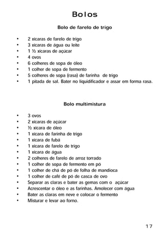 Bolos
                   Bolo de farelo de trigo
•   2 xícaras de farelo de trigo
•   3 xícaras de água ou leite
•   1 ½ xícaras de açúcar
•   4 ovos
•   6 colheres de sopa de óleo
•   1 colher de sopa de fermento
•   5 colheres de sopa (rasa) de farinha de trigo
•   1 pitada de sal. Bater no liquidificador e assar em forma rasa.


                      Bolo multimistura
•   3 ovos
•   2 xícaras de açúcar
•   ½ xícara de óleo
•   1 xícara de farinha de trigo
•   1 xícara de fubá
•   1 xícara de farelo de trigo
•   1 xícara de água
•   2 colheres de farelo de arroz torrado
•   1 colher de sopa de fermento em pó
•   1 colher de chá de pó de folha de mandioca
•   1 colher de café de pó de casca de ovo
•   Separar as claras e bater as gemas com o açúcar
•   Acrescentar o óleo e as farinhas. Amolecer com água
•   Bater as claras em neve e colocar o fermento
•   Misturar e levar ao forno.



                                                               17
 