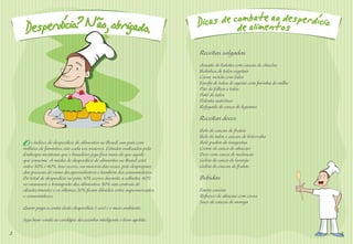 Receitas salgadas
                                                                          Assado de batata com cascas de chuchu
                                                                          Bolinhos de talos vegetais
                                                                          Carne moída com talos
                                                                          Farofa de talos de agrião com farinha de milho
                                                                          Pão de folhas e talos
                                                                          Patê de talos
                                                                          Polenta nutritiva
                                                                          Refogado de casca de legumes

                                                                          Receitas doces
                                                                          Bolo de cascas de frutas
                                                                          Bolo de talos e cascas de beterraba
    O   s índices de desperdício de alimentos no Brasil, um país com
    milhões de famintos, são cada vez maiores. Estudos realizados pela
                                                                          Bolo pudim de tangerina
                                                                          Creme de casca de abacaxi
    Embrapa mostram que o brasileiro joga fora mais do que aquilo         Doce com casca de melancia
    que consome. A média de desperdício de alimentos no Brasil está       Geléia de casca de laranja
    entre 30% e 40%. Isso ocorre, na maioria das vezes, pelo despreparo   Geléia de cascas de frutas
    das pessoas do ramo da agroindústria e também dos consumidores.
    Do total de desperdício no país, 10% ocorre durante a colheita; 40%   Bebidas
    no manuseio e transporte dos alimentos; 30% nas centrais de
    abastecimento; e os últimos 20% ﬁcam diluídos entre supermercados     Fanta caseira
    e consumidores.                                                       Refresco de abacaxi com couve
                                                                          Suco de cascas de manga
    Quem paga a conta deste desperdício é você e o meio ambiente.

    Seja bem-vindo ao cardápio da cozinha inteligente e bom apetite.

2                                                                                                                          3
 